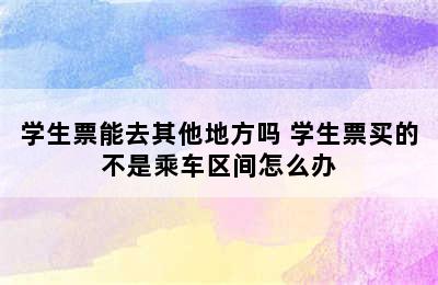 学生票能去其他地方吗 学生票买的不是乘车区间怎么办
